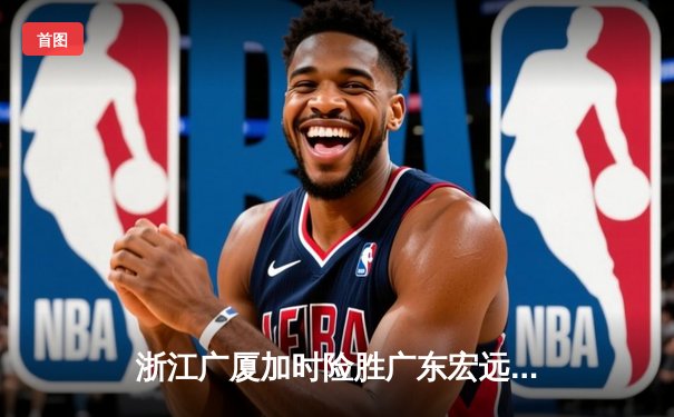 浙江广厦加时险胜广东宏远 孙铭徽39分创赛季新高