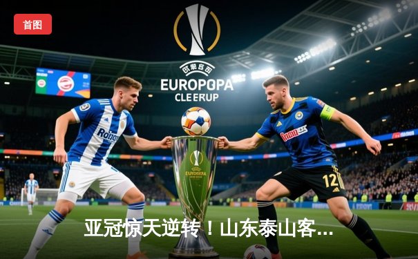 亚冠惊天逆转！山东泰山客场4-2绝杀川崎前锋，总比分6-5晋级八强