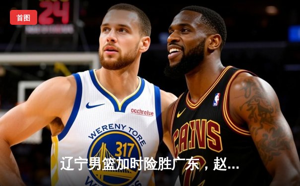 辽宁男篮加时险胜广东，赵继伟35分率队挺进总决赛