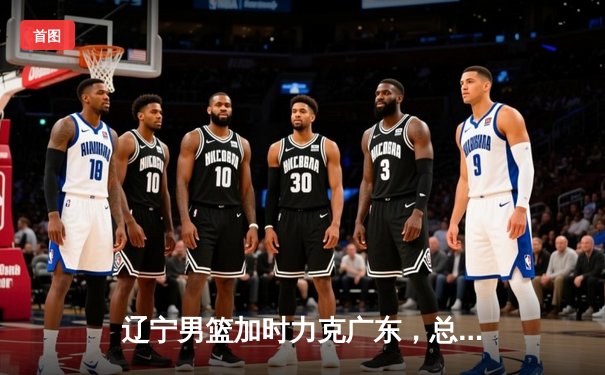 辽宁男篮加时力克广东，总比分3-2晋级总决赛