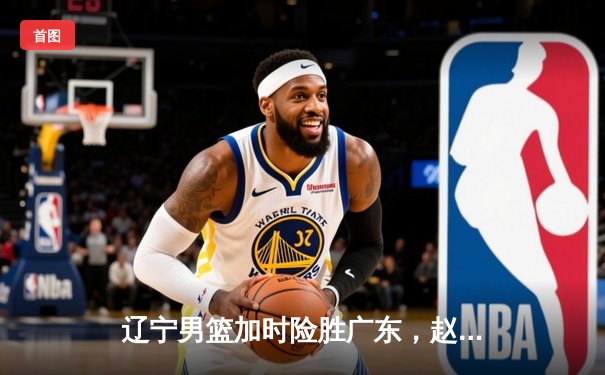 辽宁男篮加时险胜广东，赵继伟33分导演逆转好戏