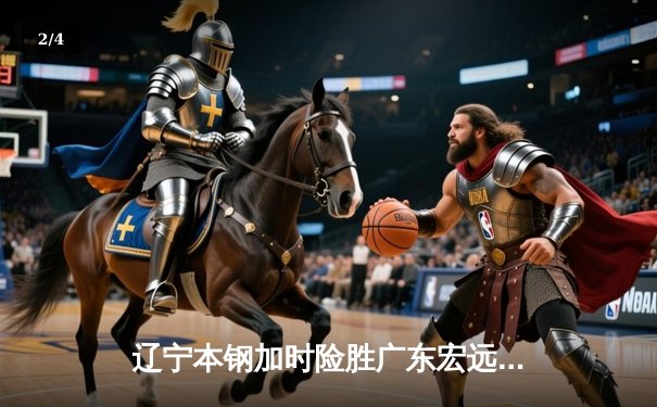 辽宁本钢加时险胜广东宏远 CBA半决赛上演史诗级对决 - 2