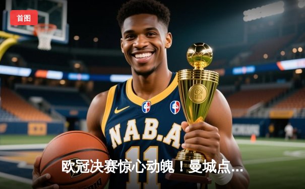 欧冠决赛惊心动魄！曼城点球大战力克拜仁，首夺大耳朵杯